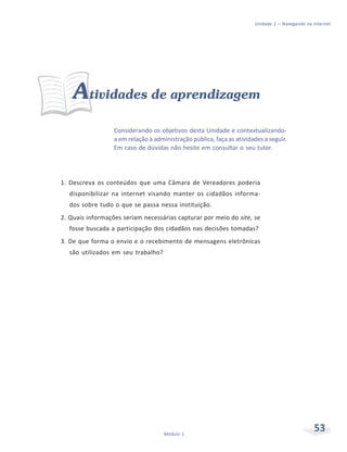Unidade 2 – Navegando na internet




    Atividades de aprendizagem
                  Considerando os objetivos desta Unidade e contextualizando-
                  a em relação à administração pública, faça as atividades a seguir.
                  Em caso de dúvidas não hesite em consultar o seu tutor.




1. Descreva os conteúdos que uma Câmara de Vereadores poderia
  disponibilizar na internet visando manter os cidadãos informa-
  dos sobre tudo o que se passa nessa instituição.
2. Quais informações seriam necessárias capturar por meio do site, se
  fosse buscada a participação dos cidadãos nas decisões tomadas?
3. De que forma o envio e o recebimento de mensagens eletrônicas
  são utilizados em seu trabalho?




                                     Módulo 1
                                                                                                53
 