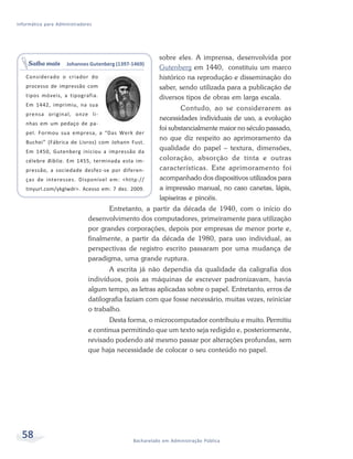 Informática para Administradores




                                                        sobre eles. A imprensa, desenvolvida por
    Saiba mais       Johannes Gutenberg (1397-1469)
                                                        Gutenberg em 1440, constituiu um marco
   Considerado o criador do                             histórico na reprodução e disseminação do
   processo de impressão com                            saber, sendo utilizada para a publicação de
   tipos móveis, a tipografia.                          diversos tipos de obras em larga escala.
   Em 1442, imprimiu, na sua
                                                                Contudo, ao se considerarem as
   prensa original, onze li-
                                                        necessidades individuais de uso, a evolução
   nhas em um pedaço de pa-
                                                        foi substancialmente maior no século passado,
   pel. Formou sua empresa, a “Das Werk der
                                                        no que diz respeito ao aprimoramento da
   Buchei” (Fábrica de Livros) com Johann Fust.
   Em 1450, Gutenberg iniciou a impressão da
                                                        qualidade do papel – textura, dimensões,
   célebre Bíblia. Em 1455, terminada esta im-          coloração, absorção de tinta e outras
   pressão, a sociedade desfez-se por diferen-          características. Este aprimoramento foi
   ças de interesses. Disponível em: <http://           acompanhado dos dispositivos utilizados para
   tinyurl.com/ykglwdr>. Acesso em: 7 dez. 2009.        a impressão manual, no caso canetas, lápis,
                                                        lapiseiras e pincéis.
                                     Entretanto, a partir da década de 1940, com o início do
                              desenvolvimento dos computadores, primeiramente para utilização
                              por grandes corporações, depois por empresas de menor porte e,
                              finalmente, a partir da década de 1980, para uso individual, as
                              perspectivas de registro escrito passaram por uma mudança de
                              paradigma, uma grande ruptura.
                                     A escrita já não dependia da qualidade da caligrafia dos
                              indivíduos, pois as máquinas de escrever padronizavam, havia
                              algum tempo, as letras aplicadas sobre o papel. Entretanto, erros de
                              datilografia faziam com que fosse necessário, muitas vezes, reiniciar
                              o trabalho.
                                     Desta forma, o microcomputador contribuiu e muito. Permitiu
                              e continua permitindo que um texto seja redigido e, posteriormente,
                              revisado podendo até mesmo passar por alterações profundas, sem
                              que haja necessidade de colocar o seu conteúdo no papel.




  58                                          Bacharelado em Administração Pública
 