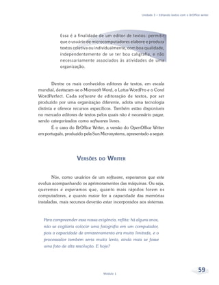 Unidade 3 – Editando textos com o BrOffice writer




           Essa é a finalidade de um editor de textos: permitir
           que o usuário de microcomputadores elabore e produza
           textos coletiva ou individualmente, com boa qualidade,
           independentemente de se ter boa caligrafia, e não
           necessariamente associados às atividades de uma
           organização.


        Dentre os mais conhecidos editores de textos, em escala
mundial, destacam-se o Microsoft Word, o Lotus WordPro e o Corel
WordPerfect. Cada software de editoração de textos, por ser
produzido por uma organização diferente, adota uma tecnologia
distinta e oferece recursos específicos. Também estão disponíveis
no mercado editores de textos pelos quais não é necessário pagar,
sendo categorizados como softwares livres.
      É o caso do BrOffice Writer, a versão do OpenOffice Writer
em português, produzido pela Sun Microsystems, apresentado a seguir.




                    VERSÕES     DO   WRITER

       Nós, como usuários de um software, esperamos que este
evolua acompanhando os aprimoramentos das máquinas. Ou seja,
queremos e esperamos que, quanto mais rápidos forem os
computadores, e quanto maior for a capacidade das memórias
instaladas, mais recursos deverão estar incorporados aos sistemas.



  Para compreender essa nossa exigência, reflita: há alguns anos,
  não se cogitaria colocar uma fotografia em um computador,
  pois a capacidade de armazenamento era muito limitada, e o
  processador também seria muito lento, ainda mais se fosse
  uma foto de alta resolução. E hoje?




                                   Módulo 1
                                                                                                59
 