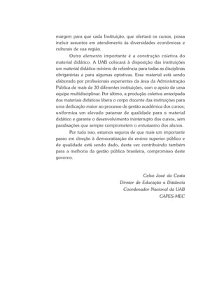margem para que cada Instituição, que ofertará os cursos, possa
incluir assuntos em atendimento às diversidades econômicas e
culturais de sua região.
       Outro elemento importante é a construção coletiva do
material didático. A UAB colocará à disposição das instituições
um material didático mínimo de referência para todas as disciplinas
obrigatórias e para algumas optativas. Esse material está sendo
elaborado por profissionais experientes da área da Administração
Pública de mais de 30 diferentes instituições, com o apoio de uma
equipe multidisciplinar. Por último, a produção coletiva antecipada
dos materiais didáticos libera o corpo docente das instituições para
uma dedicação maior ao processo de gestão acadêmica dos cursos;
uniformiza um elevado patamar de qualidade para o material
didático e garante o desenvolvimento ininterrupto dos cursos, sem
paralisações que sempre comprometem o entusiasmo dos alunos.
      Por tudo isso, estamos seguros de que mais um importante
passo em direção à democratização do ensino superior público e
de qualidade está sendo dado, desta vez contribuindo também
para a melhoria da gestão pública brasileira, compromisso deste
governo.



                                              Celso José da Costa
                                 Diretor de Educação a Distância
                                   Coordenador Nacional da UAB
                                                      CAPES-MEC
 
