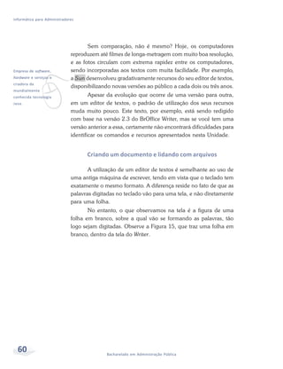 Informática para Administradores




                                     Sem comparação, não é mesmo? Hoje, os computadores
                              reproduzem até filmes de longa-metragem com muito boa resolução,
                              e as fotos circulam com extrema rapidez entre os computadores,




              v
Empresa de software,          sendo incorporadas aos textos com muita facilidade. Por exemplo,
hardware e serviços e         a Sun desenvolveu gradativamente recursos do seu editor de textos,
criadora da
                              disponibilizando novas versões ao público a cada dois ou três anos.
mundialmente
conhecida tecnologia                  Apesar da evolução que ocorre de uma versão para outra,
Java.                         em um editor de textos, o padrão de utilização dos seus recursos
                              muda muito pouco. Este texto, por exemplo, está sendo redigido
                              com base na versão 2.3 do BrOffice Writer, mas se você tem uma
                              versão anterior a essa, certamente não encontrará dificuldades para
                              identificar os comandos e recursos apresentados nesta Unidade.


                                    Criando um documento e lidando com arquivos

                                     A utilização de um editor de textos é semelhante ao uso de
                              uma antiga máquina de escrever, tendo em vista que o teclado tem
                              exatamente o mesmo formato. A diferença reside no fato de que as
                              palavras digitadas no teclado vão para uma tela, e não diretamente
                              para uma folha.
                                     No entanto, o que observamos na tela é a figura de uma
                              folha em branco, sobre a qual vão se formando as palavras, tão
                              logo sejam digitadas. Observe a Figura 15, que traz uma folha em
                              branco, dentro da tela do Writer.




  60                                        Bacharelado em Administração Pública
 