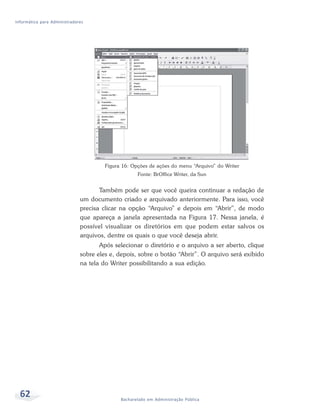Informática para Administradores




                                       Figura 16: Opções de ações do menu “Arquivo” do Writer
                                                    Fonte: BrOffice Writer, da Sun


                                     Também pode ser que você queira continuar a redação de
                              um documento criado e arquivado anteriormente. Para isso, você
                              precisa clicar na opção “Arquivo” e depois em “Abrir”, de modo
                              que apareça a janela apresentada na Figura 17. Nessa janela, é
                              possível visualizar os diretórios em que podem estar salvos os
                              arquivos, dentre os quais o que você deseja abrir.
                                     Após selecionar o diretório e o arquivo a ser aberto, clique
                              sobre eles e, depois, sobre o botão “Abrir”. O arquivo será exibido
                              na tela do Writer possibilitando a sua edição.




  62                                         Bacharelado em Administração Pública
 