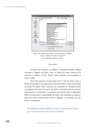 Informática para Administradores




                                          Figura 18: Janela para salvar um documento do Writer,
                                                    com as opções de tipos de arquivo
                                                      Fonte: BrOffice Writer, da Sun



                                                                A escrita

                                      A forma de escrever no Writer é bastante simples. Basta
                              começar a digitar as letras como se faria em uma máquina de
                              escrever e utilizar a tecla “Enter” para encerrar um parágrafo e
                              iniciar outro.
                                     Você não precisa se preocupar com o fim da linha, pois o
                              Writer encarrega-se de jogar para a próxima linha o que não couber
                              na atual. De igual modo, quando são inseridas ou retiradas letras
                              ou palavras do meio do texto, são feitos automaticamente ajustes,
                              empurrando ou puxando o conteúdo que estiver após a alteração.
                              Não há limite para a quantidade de texto a ser inserida no arquivo,
                              pois vão sendo adicionadas linhas e páginas, na medida em que
                              forem necessárias.



                                   E se digitarmos alguma palavra ou letra incorretamente? Será
                                   que é igual à máquina de escrever também?




  64                                           Bacharelado em Administração Pública
 