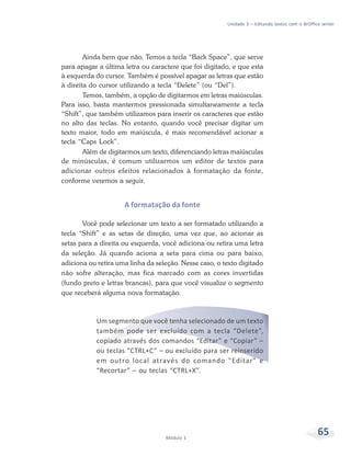 Unidade 3 – Editando textos com o BrOffice writer




        Ainda bem que não. Temos a tecla “Back Space”, que serve
para apagar a última letra ou caractere que foi digitado, e que esta
à esquerda do cursor. Também é possível apagar as letras que estão
à direita do cursor utilizando a tecla “Delete” (ou “Del”).
        Temos, também, a opção de digitarmos em letras maiúsculas.
Para isso, basta mantermos pressionada simultaneamente a tecla
“Shift”, que também utilizamos para inserir os caracteres que estão
no alto das teclas. No entanto, quando você precisar digitar um
texto maior, todo em maiúscula, é mais recomendável acionar a
tecla “Caps Lock”.
        Além de digitarmos um texto, diferenciando letras maiúsculas
de minúsculas, é comum utilizarmos um editor de textos para
adicionar outros efeitos relacionados à formatação da fonte,
conforme veremos a seguir.


                     A formatação da fonte

       Você pode selecionar um texto a ser formatado utilizando a
tecla “Shift” e as setas de direção, uma vez que, ao acionar as
setas para a direita ou esquerda, você adiciona ou retira uma letra
da seleção. Já quando aciona a seta para cima ou para baixo,
adiciona ou retira uma linha da seleção. Nesse caso, o texto digitado
não sofre alteração, mas fica marcado com as cores invertidas
(fundo preto e letras brancas), para que você visualize o segmento
que receberá alguma nova formatação.



           Um segmento que você tenha selecionado de um texto
           também pode ser excluído com a tecla “Delete”,
           copiado através dos comandos “Editar” e “Copiar” –
           ou teclas “CTRL+C” – ou excluído para ser reinserido
           em outro local através do comando "Editar" e
           “Recortar” – ou teclas “CTRL+X”.




                                   Módulo 1
                                                                                                 65
 