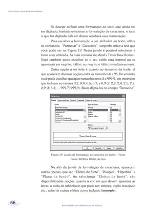 Informática para Administradores




                                     Se desejar atribuir uma formatação ao texto que ainda vai
                              ser digitado, bastará selecionar a formatação de caracteres, e tudo
                              o que for digitado dali em diante receberá essa formatação.
                                     Para escolher a formatação a ser atribuída ao texto, utilize
                              os comandos “Formatar” e “Caractere”, surgindo então a tela que
                              você pode ver na Figura 19. Nessa janela é possível selecionar a
                              fonte a ser utilizada. As mais comuns são Arial e Times New Roman.
                              Você também pode escolher se o seu estilo será normal ou se
                              aparecerá em negrito, itálico, ou negrito e itálico simultaneamente.
                                      Outra opção a ser feita é quanto ao tamanho da fonte, já
                              que aparecem diversas opções entre os tamanhos 6 e 96. No entanto,
                              você pode escolher qualquer tamanho entre 2 e 999,9, em intervalos
                              que incluem ao valores 0,2; 0,4; 0,5; 0,7; e 0,9 (2; 2,2; 2,4; 2,5; 2,7;
                              2,9; 3; 3,2; ... 999,7; 999,9). Basta digitá-los no campo “Tamanho”.




                                     Figura 19: Janela de formatação de caractere do Writer – Fonte
                                                     Fonte: BrOffice Writer, da Sun


                                      No alto da janela de formatação de caracteres, aparecem
                              outras opções, que são “Efeitos de fonte”, “Posição”, “Hiperlink” e
                              “Plano de fundo”. Ao selecionar “Efeitos de fonte”, são
                              disponibilizadas opções quanto à cor em que devem aparecer as
                              letras, o estilo de sublinhado que pode ser: simples, duplo, tracejado
                              etc., além de outros efeitos como tachado (exemplo).


  66                                          Bacharelado em Administração Pública
 