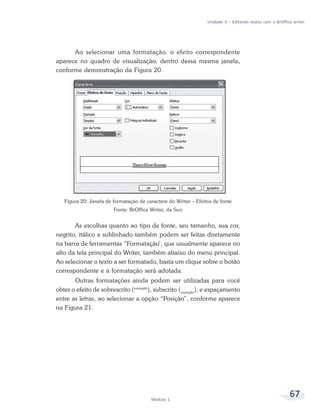 Unidade 3 – Editando textos com o BrOffice writer




      Ao selecionar uma formatação, o efeito correspondente
aparece no quadro de visualização, dentro dessa mesma janela,
conforme demonstração da Figura 20.




   Figura 20: Janela de formatação de caractere do Writer – Efeitos de fonte
                        Fonte: BrOffice Writer, da Sun


       As escolhas quanto ao tipo de fonte, seu tamanho, sua cor,
negrito, itálico e sublinhado também podem ser feitas diretamente
na barra de ferramentas “Formatação’, que usualmente aparece no
alto da tela principal do Writer, também abaixo do menu principal.
Ao selecionar o texto a ser formatado, basta um clique sobre o botão
correspondente e a formatação será adotada.
       Outras formatações ainda podem ser utilizadas para você
obter o efeito de sobrescrito (exemplo), subscrito (exemplo), e espaçamento
entre as letras, ao selecionar a opção “Posição”, conforme aparece
na Figura 21.




                                        Módulo 1
                                                                                                          67
 