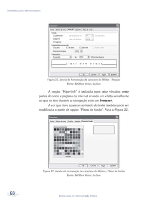 Informática para Administradores




                                      Figura 21: Janela de formatação de caractere do Writer – Posição
                                                       Fonte: BrOffice Writer, da Sun


                                     A opção “Hiperlink” é utilizada para criar vínculos entre
                              partes do texto e páginas da internet criando um efeito semelhante
                              ao que se tem durante a navegação com um browser.
                                     A cor que deve aparecer ao fundo do texto também pode ser
                              modificada a partir da opção “Plano de fundo”. Veja a Figura 22.




                                   Figura 22: Janela de formatação de caractere do Writer – Plano de fundo
                                                       Fonte: BrOffice Writer, da Sun




  68                                            Bacharelado em Administração Pública
 