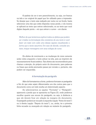 Unidade 3 – Editando textos com o BrOffice writer




        O padrão de cor é sem preenchimento, ou seja, cor branca
na tela e cor original do papel que for utilizado para a impressão.
Se desejar que o texto seja realçado por outra cor ao fundo, basta
selecionar uma das que estão dispostas nessa janela, e ela mesma
se aplicará ao texto que estiver selecionado, ou ao texto que você
digitar daquele ponto – em que estiver o cursor – em diante.



  Melhor do que tentarmos explicar todos os efeitos que podem
  ser criados na formatação dos caracteres do seu texto é você
  fazer um teste com cada uma dessas opções visualizando a
  forma que o texto assumirá. Em caso de dúvida, consulte seu
  tutor, troque mensagens com seus colegas de curso.



       Os efeitos de movimento e as mudanças de cores somente
serão vistos enquanto o texto estiver na tela, pois ao imprimir ele
necessariamente ficará estático. Tais efeitos são recomendáveis para
chamar a atenção, do próprio autor do documento, para palavras
ou frases que ainda precisarão passar por revisão e, portanto, não
podem ser esquecidas.


                  A formatação do parágrafo

       Além de formatarmos a fonte, podemos formatar os parágrafos
a fim de que estes sejam diferenciados uns dos outros para que o
documento como um todo receba um determinado aspecto.
       Ao selecionarmos as opções “Formatar” e “Parágrafo”,
aparecerá a janela que se apresenta na Figura 23, onde podemos
escolher quanto aos recuos do parágrafo, ou seja, à distância a
que ele deverá ficar em relação às margens do documento.
O parágrafo poderá ser recuado à esquerda (opção “Antes do texto”)
ou à direita (opção “Depois do texto”), ou, ainda, ter a primeira
linha recuada ou avançada em relação ao restante do parágrafo.




                                   Módulo 1
                                                                                                69
 