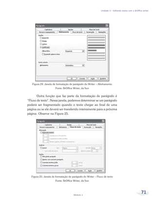 Unidade 3 – Editando textos com o BrOffice writer




   Figura 24: Janela de formatação de parágrafo do Writer – Alinhamento
                       Fonte: BrOffice Writer, da Sun


       Outra função que faz parte da formatação de parágrafo é
“Fluxo de texto”. Nessa janela, podemos determinar se um parágrafo
poderá ser fragmentado quando o texto chegar ao final de uma
página ou se ele deverá ser transferido inteiramente para a próxima
página. Observe na Figura 25.




   Figura 25: Janela de formatação de parágrafo do Writer – Fluxo de texto
                       Fonte: BrOffice Writer, da Sun




                                       Módulo 1
                                                                                                        71
 