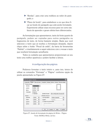 Unidade 3 – Editando textos com o BrOffice writer




           “Bordas”, para criar uma moldura ao redor do pará-
           grafo; e
           “Plano de fundo”, para estabelecer a cor que deve fi-
           car ao fundo do parágrafo que está sendo formatado.
           Experimente utilizar esses recursos para ver como são
           fáceis de aprender e geram efeitos bem diferenciados.

       As formatações que apresentamos, tanto de fonte quanto de
parágrafo, podem ser copiadas para outros parágrafos ou
fragmentos de texto, de forma bastante simples. Basta que você
selecione o texto que já recebeu a formatação desejada, depois
clique sobre o botão “Pincel de estilo”, da barra de ferramentas
“Padrão”, e imediatamente a seguir selecione com o mouse o texto
que receberá formatação semelhante.
       Todos os cuidados que apresentamos proporcionam ao seu
texto uma melhor aparência e podem facilitar a leitura.


                   A configuração das páginas

        Podemos formatar o texto inteiro e, para isso, temos de
utilizar os comandos “Formatar” e “Página” conforme opção da
janela apresentada na Figura 27.




       Figura 27: Janela de formatação de página do Writer – Página
                      Fonte: BrOffice Writer, da Sun


                                      Módulo 1
                                                                                                      73
 
