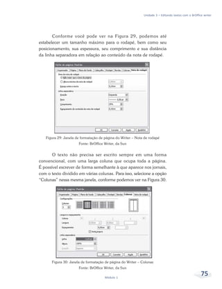 Unidade 3 – Editando textos com o BrOffice writer




       Conforme você pode ver na Figura 29, podemos até
estabelecer um tamanho máximo para o rodapé, bem como seu
posicionamento, sua espessura, seu comprimento e sua distância
da linha separadora em relação ao conteúdo da nota de rodapé.




   Figura 29: Janela de formatação de página do Writer – Nota de rodapé
                       Fonte: BrOffice Writer, da Sun


       O texto não precisa ser escrito sempre em uma forma
convencional, com uma larga coluna que ocupa toda a página.
É possível escrever de forma semelhante à que aparece nos jornais,
com o texto dividido em várias colunas. Para isso, selecione a opção
“Colunas” nessa mesma janela, conforme podemos ver na Figura 30.




       Figura 30: Janela de formatação de página do Writer – Colunas
                       Fonte: BrOffice Writer, da Sun

                                       Módulo 1
                                                                                                       75
 
