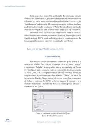 Informática para Administradores




                                     Esta opção nos possibilita a utilização do recurso de divisão
                              do texto em até 99 colunas, podendo cada uma delas ter um tamanho
                              diferente, ou todas terem um tamanho padronizado – com a opção
                              “AutoLargura” selecionada. O espaçamento entre colunas também
                              pode ser determinado, sendo que o Writer faz os cálculos rejeitando
                              medidas incompatíveis com o tamanho de papel que especificamos.
                                      Podemos ainda colocar linhas separadoras entre as colunas,
                              com diferentes espessuras e percentuais de altura. Se esse percentual
                              for diferente de 100%, você pode determinar o posicionamento da
                              linha separadora como superior, centralizado ou inferior.



                                   Tudo bem até aqui? Então vamos em frente!



                                                          Criando tabelas

                                      Um recurso muito interessante oferecido pelo Writer é a
                              criação de tabelas. Para criá-las, você deve clicar no menu “Inserir”
                              e depois em ‘Tabela”, aparecendo a janela apresentada na Figura
                              31. Você pode obter o mesmo efeito pressionando simultaneamente
                              as teclas CTRL + F12, ou pressionando o botão esquerdo do mouse
                              enquanto seu ponteiro estiver sobre o botão "Tabela", da barra de
                              ferramentas Padrão. Nessa janela, devemos especificar o número
                              de linhas – máximo de 8.192, se forem apenas 2 colunas – e o
                              número de colunas – máximo de 8.192, se forem apenas 2 linhas –
                              da tabela a ser criada.




                                            Figura 31: Janela de criação de tabela do Writer
                                                     Fonte: BrOffice Writer, da Sun


  76                                          Bacharelado em Administração Pública
 