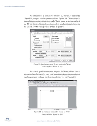 Informática para Administradores




                                     Ao utilizarmos o comando “Inserir” e, depois, o comando
                              “Quadro”, surge a janela apresentada na Figura 33. Observe que o
                              tamanho proposto inicialmente pelo Writer para o novo quadro é
                              de 2,0 por 0,5 cm. Essas dimensões podem ser alteradas diretamente
                              na janela aberta ou depois de criado o quadro.




                                         Figura 33: Janela de criação de um quadro do Writer
                                                    Fonte: BrOffice Writer, da Sun


                                     Ao criar o quadro dentro do arquivo do Writer, clique com o
                              mouse sobre ele fazendo com que apareçam pequenos quadrados
                              verdes em seus vértices, conforme podemos ver na Figura 34.




                                         Figura 34: Exemplo de um quadro criado no Writer
                                                    Fonte: BrOffice Writer, da Sun


  78                                         Bacharelado em Administração Pública
 