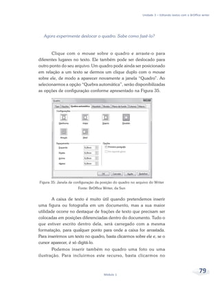Unidade 3 – Editando textos com o BrOffice writer




  Agora experimente deslocar o quadro. Sabe como fazê-lo?



       Clique com o mouse sobre o quadro e arraste-o para
diferentes lugares no texto. Ele também pode ser deslocado para
outro ponto do seu arquivo. Um quadro pode ainda ser posicionado
em relação a um texto se dermos um clique duplo com o mouse
sobre ele, de modo a aparecer novamente a janela “Quadro”. Ao
selecionarmos a opção “Quebra automática”, serão disponibilizadas
as opções de configuração conforme apresentado na Figura 35.




Figura 35: Janela de configuração da posição do quadro no arquivo do Writer
                       Fonte: BrOffice Writer, da Sun


        A caixa de texto é muito útil quando pretendemos inserir
uma figura ou fotografia em um documento, mas a sua maior
utilidade ocorre no destaque de frações de texto que precisam ser
colocadas em posições diferenciadas dentro do documento. Tudo o
que estiver escrito dentro dela, será carregado com a mesma
formatação, para qualquer ponto para onde a caixa for arrastada.
Para inserirmos um texto no quadro, basta clicarmos sobre ele e, se o
cursor aparecer, é só digitá-lo.
       Podemos inserir também no quadro uma foto ou uma
ilustração. Para incluirmos este recurso, basta clicarmos no



                                       Módulo 1
                                                                                                       79
 