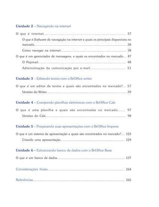 Informática para Administradores




       Unidade 2 – Navegando na internet

       O que é internet......................................................................... 37
             O que é Software de navegação na internet e quais os principais disponíveis no
             mercado...................................................................................................... 38
             Como navegar na internet..................................................................... 38
       O que é um gerenciador de mensagens, e quais os encontrados no mercado.... 47
             O Popmail..................................................................................... 48
             Administração da comunicação por e-mail................................ 51


       Unidade 3 – Editando textos com o BrOffice writer

       O que é um editor de textos e quais são encontrados no mercado?... 57
             Versões do Writer........................................................................................ 59


       Unidade 4 – Compondo planilhas eletrônicas com o BrOffice Calc

       O que é uma planilha e quais são encontradas no mercado....... 97
             Versões do Calc................................................................................... 98


       Unidade 5 – Preparando suas apresentações com o BrOffice Impress

       O que é um sistema de apresentação e quais são encontrados no mercado?.... 123
             Criando uma apresentação...................................................................... 124


       Unidade 6 – Estruturando banco de dados com o BrOffice Base

       O que é um banco de dados.......................................................................... 137


       Considerações finais ................................................................................. 164


       Referências.................................................................................................... 165



  8                                                Bacharelado em Administração Pública
 