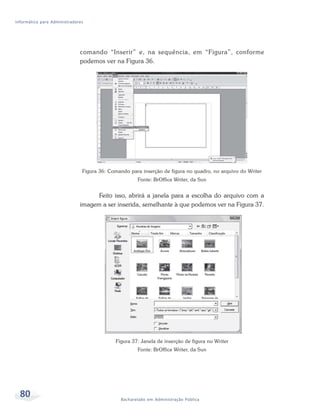 Informática para Administradores




                              comando “Inserir” e, na sequência, em “Figura”, conforme
                              podemos ver na Figura 36.




                               Figura 36: Comando para inserção de figura no quadro, no arquivo do Writer
                                                     Fonte: BrOffice Writer, da Sun


                                    Feito isso, abrirá a janela para a escolha do arquivo com a
                              imagem a ser inserida, semelhante à que podemos ver na Figura 37.




                                            Figura 37: Janela de inserção de figura no Writer
                                                     Fonte: BrOffice Writer, da Sun




  80                                          Bacharelado em Administração Pública
 