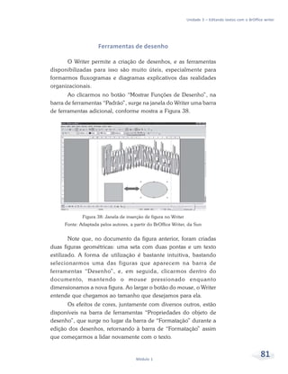 Unidade 3 – Editando textos com o BrOffice writer




                     Ferramentas de desenho

      O Writer permite a criação de desenhos, e as ferramentas
disponibilizadas para isso são muito úteis, especialmente para
formarmos fluxogramas e diagramas explicativos das realidades
organizacionais.
       Ao clicarmos no botão “Mostrar Funções de Desenho”, na
barra de ferramentas “Padrão”, surge na janela do Writer uma barra
de ferramentas adicional, conforme mostra a Figura 38.




             Figura 38: Janela de inserção de figura no Writer
     Fonte: Adaptada pelos autores, a partir do BrOffice Writer, da Sun


        Note que, no documento da figura anterior, foram criadas
duas figuras geométricas: uma seta com duas pontas e um texto
estilizado. A forma de utilização é bastante intuitiva, bastando
selecionarmos uma das figuras que aparecem na barra de
ferramentas “Desenho”, e, em seguida, clicarmos dentro do
documento, mantendo o mouse pressionado enquanto
dimensionamos a nova figura. Ao largar o botão do mouse, o Writer
entende que chegamos ao tamanho que desejamos para ela.
      Os efeitos de cores, juntamente com diversos outros, estão
disponíveis na barra de ferramentas “Propriedades do objeto de
desenho”, que surge no lugar da barra de “Formatação” durante a
edição dos desenhos, retornando à barra de “Formatação” assim
que começarmos a lidar novamente com o texto.


                                       Módulo 1
                                                                                                          81
 