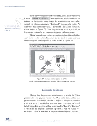Informática para Administradores




             v
                                      Para escrevermos um texto estilizado, basta clicarmos sobre
                              o ícone “Galeria do Fontwork”. Aparecerá uma tela com as diversas
                              opções de formatação desse texto. Ao selecionarmos uma delas,
                              surgirá na página a palavra “’Fontwork” com aquele estilo. Ao
Ícone representado pela
                              clicarmos duas vezes sobre esta, é permitida a edição do conteúdo,
figura de um quadro com
a letra A.
                              como mostra a Figura 38. Esse fragmento de texto aparecerá na
                              tela, sendo possível o seu deslocamento por meio do mouse.
                                     Muitas outras figuras podem ser facilmente inseridas, coloridas,
                              deslocadas e redimensionadas, assim como é possível acrescentarmos
                              uma caixa para texto explicativo como mostra a Figura 39.




                                               Figura 39: Inserção outras figuras no Writer
                                    Fonte: Adaptada pelos autores, a partir do BrOffice Writer, da Sun




                                                     Numeração de páginas

                                     Muitos dos documentos criados com a ajuda do Writer
                              precisam ter suas páginas numeradas. Para tanto, basta utilizarmos
                              primeiramente o comando “Inserir” e depois “Cabeçalho”, fazendo
                              com que surja o cabeçalho sobre o texto com que você está
                              trabalhando. Em seguida, utilize os comandos “Inserir”, “Campos”
                              e “Número da página”, conforme podemos ver na Figura 40.
                              O número deverá aparecer à esquerda no cabeçalho, bastando



  82                                          Bacharelado em Administração Pública
 