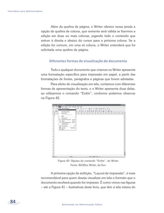 Informática para Administradores




                                      Além da quebra de página, o Writer oferece nessa janela a
                              opção de quebra de coluna, que somente será válida se fizermos a
                              edição em duas ou mais colunas, jogando todo o conteúdo que
                              estiver à direita e abaixo do cursor para a próxima coluna. Se a
                              edição for comum, em uma só coluna, o Writer entenderá que foi
                              solicitada uma quebra de página.


                                    Diferentes formas de visualização do documento

                                    Todo e qualquer documento que criamos no Writer apresenta
                              uma formatação específica para impressão em papel, a partir das
                              formatações de fontes, parágrafos e páginas que forem adotadas.
                                      Para efeito de visualização em tela, contamos com diferentes
                              formas de apresentação do texto, e o Writer apresenta duas delas,
                              ao utilizarmos o comando “Exibir”, conforme podemos observar
                              na Figura 42.




                                          Figura 42: Opções do comando “Exibir”, do Writer
                                                    Fonte: BrOffice Writer, da Sun


                                     A primeira opção de exibição, “Layout de impressão”, é mais
                              recomendável para quem deseja visualizar em tela o formato que o
                              documento receberá quando for impresso. É como vimos nas figuras
                              – até a Figura 41 – ilustrativas deste livro, que têm a tela inteira do



  84                                         Bacharelado em Administração Pública
 