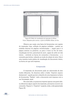 Informática para Administradores




                                       Figura 43: Modo de visualização da impressão do Writer
                                   Fonte: Adaptada pelos autores, a partir do BrOffice Writer, da Sun


                                      Observe que surgiu uma barra de ferramentas com opções
                              de impressão, lupa, exibição de páginas múltiplas – podem ser
                              exibidas dezenas de páginas miniaturizadas –, opção para ir à
                              página anterior ou posterior, ou para o início ou fim do texto,
                              visualização de livro, percentual de zoom, opção de exibir em tela
                              inteira – omitindo as barras de comandos e ferramentas – e o
                              comando para fechar, voltando ao modo de edição do texto. Esta é
                              uma maneira muito prática de visualização do documento inteiro,
                              na forma em que será impresso.


                                                           A impressão

                                     A impressão do documento pode ser selecionada de dois
                              modos diferentes. Se clicarmos sobre o botão “Imprimir arquivo
                              diretamente”, aquele que tem o desenho de uma impressora na barra
                              de ferramentas “Padrão”, todo o documento será impresso com a
                              sua formatação atual.
                                     Por outro lado, se quisermos imprimir apenas uma parte dele,
                              ou alterarmos algum aspecto da impressão, precisamos recorrer aos
                              comandos “Arquivo” e “Imprimir” surgindo, então, a tela apresentada
                              Figura 44.



  86                                         Bacharelado em Administração Pública
 