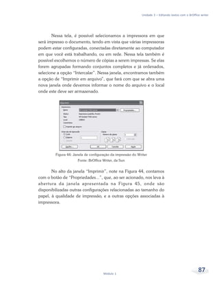 Unidade 3 – Editando textos com o BrOffice writer




       Nessa tela, é possível selecionamos a impressora em que
será impresso o documento, tendo em vista que várias impressoras
podem estar configuradas, conectadas diretamente ao computador
em que você está trabalhando, ou em rede. Nessa tela também é
possível escolhemos o número de cópias a serem impressas. Se elas
forem agrupadas formando conjuntos completos e já ordenados,
selecione a opção “Intercalar”. Nessa janela, encontramos também
a opção de “Imprimir em arquivo”, que fará com que se abra uma
nova janela onde devemos informar o nome do arquivo e o local
onde este deve ser armazenado.




         Figura 44: Janela de configuração da impressão do Writer
                      Fonte: BrOffice Writer, da Sun


       No alto da janela “Imprimir”, note na Figura 44, contamos
com o botão de “Propriedades...”, que, ao ser acionado, nos leva à
abertura da janela apresentada na Figura 45, onde são
disponibilizadas outras configurações relacionadas ao tamanho do
papel, à qualidade de impressão, e a outras opções associadas à
impressora.




                                      Módulo 1
                                                                                                      87
 