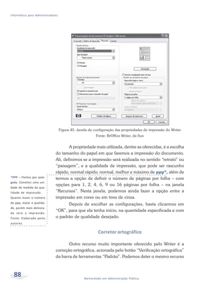 Informática para Administradores




                                   Figura 45: Janela de configuração das propriedades de impressão do Writer
                                                         Fonte: BrOffice Writer, da Sun


                                      A propriedade mais utilizada, dentre as oferecidas, é a escolha
                              do tamanho do papel em que faremos a impressão do documento.
                              Ali, definimos se a impressão será realizada no sentido “retrato” ou
                              “paisagem”, e a qualidade de impressão, que pode ser rascunho
                              rápido, normal rápido, normal, melhor e máximo de ppp*, além de
*PPP – Pontos por pole-       termos a opção de definir o número de páginas por folha – com
gada. Constitui uma uni-
                              opções para 1, 2, 4, 6, 9 ou 16 páginas por folha – na janela
dade de medida da qua-
lidade de impressão.          “Recursos”. Nesta janela, podemos ainda fazer a opção entre a
Quanto maior o número         impressão em cores ou em tons de cinza.
de ppp, maior a qualida-
                                    Depois de escolher as configurações, basta clicarmos em
de, porém mais demora-
                              “OK”, para que ela tenha início, na quantidade especificada e com
da será a impressão.
Fonte: Elaborado pelos        o padrão de qualidade desejado.
autores.

                                                           Corretor ortográfico

                                     Outro recurso muito importante oferecido pelo Writer é a
                              correção ortográfica, acionada pelo botão “Verificação ortográfica”
                              da barra de ferramentas “Padrão”. Podemos deter o mesmo recurso



  88                                              Bacharelado em Administração Pública
 