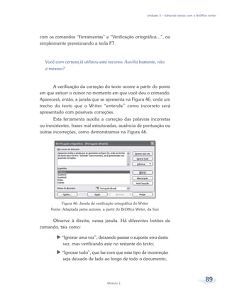 Unidade 3 – Editando textos com o BrOffice writer




com os comandos “Ferramentas” e “Verificação ortográfica...”, ou
simplesmente pressionando a tecla F7.



  Você com certeza já utilizou este recurso. Auxilia bastante, não
  é mesmo?



      A verificação da correção do texto ocorre a partir do ponto
em que estiver o cursor no momento em que você deu o comando.
Aparecerá, então, a janela que se apresenta na Figura 46, onde um
trecho do texto que o Writer “entende” como incorreto será
apresentado com possíveis correções.
       Esta ferramenta auxilia a correção das palavras incorretas
ou inexistentes, frases mal estruturadas, ausência de pontuação ou
outras incorreções, como demonstramos na Figura 46.




           Figura 46: Janela de verificação ortográfica do Writer
     Fonte: Adaptada pelos autores, a partir do BrOffice Writer, da Sun


     Observe à direita, nessa janela. Há diferentes botões de
comando, tais como:

           “Ignorar uma vez”, deixando passar o suposto erro desta
            vez, mas verificando este no restante do texto;
           “Ignorar tudo”, que faz com que esse tipo de incorreção
           seja deixado de lado ao longo de todo o documento;




                                       Módulo 1
                                                                                                         89
 