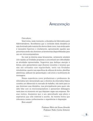 Apresentação




                                           APRESENTAÇÃO

       Caro aluno,
       Você inicia, neste momento, a disciplina de Informática para
Administradores. Acreditamos que o conteúdo desta disciplina já
seja dominado pela maioria dos alunos deste curso, mas ainda assim
é necessário fazermos o nivelamento, aproximando aqueles que
porventura ainda não dominem as ferramentas disponibilizadas para
uso em microcomputadores.
        Se você já domina essas ferramentas, certamente estudará
com rapidez as Unidades propostas e concretizará sem dificuldades
as atividades apresentadas. Sugerimos que dedique atenção à
leitura, pois apresentamos aqui diversos conceitos e recursos que
não são utilizados com regularidade, tanto nas Unidades
introdutórias, quanto nas específicas de editores de textos, planilhas
eletrônicas, software de apresentação e até envio e recebimento de
mensagens.
       Nossa experiência como profissionais e professores de
informática tem demonstrado que o domínio da informática básica
constitui um diferencial no mercado de trabalho, não tanto para os
que dominam essa disciplina, mas principalmente para quem não
sabe lidar com os microcomputadores e apresentam defasagens
nesta área no momento em que disputam vagas nas empresas. Por
esse motivo, desejamos que o seu aprendizado seja pleno e
esperamos que este material o auxilie, da mesma forma que
colocamos nossos conhecimentos e experiências à disposição.
       Bom estudo!

                                 Professor Mário de Souza Almeida
                                   Professor Pedro Carlos Schenini


                                    Módulo 1
                                                                                9
 