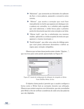 Informática para Administradores




                                            “Adicionar”, que acrescenta ao dicionário do software
                                            da Sun a nova palavra, passando a encará-la como
                                            correta;
                                            “Alterar”, que aceita a correção que você fizer
                                            manualmente no trecho que aparece em destaque com
                                            a palavra em vermelho, ou a substitui pela sugestão
                                            que você selecionar, e então leva-a para o próximo
                                            ponto do documento que tem uma correção a ser feita;
                                            “Alterar tudo”, que faz a substituição nos mesmos
                                            moldes, aplicando-a a todas as partes do texto em que
                                            aparecer a mesma incorreção; e
                                            “AutoCorreção”, que abre uma caixa de diálogo para
                                            que você possa selecionar dicionários e definir as
                                            regras para correção ortográfica.

                                    Observe que na base dessa janela existe o botão “Opções...”,
                              que nos leva para outra janela apresentada na Figura 47.




                                   Figura 47: Janela de configuração da utilização de ortografia no Writer
                                                       Fonte: BrOffice Writer, da Sun


                                    O objetivo desta janela é permitir que o usuário configure a
                              forma como o Writer fará as correções durante sua utilização.
                              Observe que existem arquivos com dicionários, que são consultados
                              pelo Writer a fim de verificar a existência de cada uma das palavras
                              que são digitadas.




  90                                            Bacharelado em Administração Pública
 