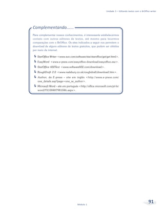 Unidade 3 – Editando textos com o BrOffice writer




Complementando......
Para complementar nossos conhecimentos, é interessante estabelecermos
contato com outros editores de textos, até mesmo para tecermos
comparações com o BrOffice. Os sites indicados a seguir nos permitem o
download de alguns editores de textos gratuitos, que podem ser obtidos
por meio da internet.

   StarOffice Writer <www.sun.com/software/star/staroffice/get/get.html>.
   EasyWord <www.e-press.com/easyoffice-download/easyoffice.exe>.
   StarOffice 602Text <www.software602.com/download>.
   RoughDraft 2.0 <www.rsalsbury.co.uk/roughdraft/download.htm>.
    Author, da E-press – site em inglês <http://www.e-press.com/
    one_details.asp?page=one_se_author>.
   Microsoft Word – site em português <http://office.microsoft.com/pt-br/
    word/FX100487981046.aspx>.




                                     Módulo 1
                                                                                                       91
 