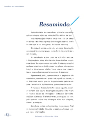 Informática para Administradores




                                                    Resumindo
                                         Nesta Unidade, você estudou a utilização dos princi-
                                   pais recursos do editor de textos BrOffice Writer, da Sun.
                                         Inicialmente apresentamos o que vem a ser um editor
                                   de textos e tecemos algumas considerações sobre a forma
                                   de lidar com a sua evolução na atualidade (versões).
                                         Em seguida vimos como criar um novo documento,
                                   como salvá-lo em um arquivo e como abri-lo novamente para
                                   ser alterado.
                                         Na sequência, vimos como se procede à escrita,
                                   à formatação da fonte, à formatação do parágrafo e à confi-
                                   guração do documento como um todo. O próximo passo foi
                                   conhecermos como se divide o texto em colunas; vimos como
                                   inserir e dimensionar tabelas, como inserir uma caixa de
                                   textos e como lidar com as ferramentas de desenho.
                                         Aprendemos, ainda, como numerar as páginas de um
                                   documento, como forçar a quebra de páginas ou colunas, e
                                   as diferentes formas que são disponibilizadas pelo Writer
                                   para a visualização do documento que está sendo criado.
                                         A impressão do documento foi o passo seguinte, passan-
                                   do também pelo recurso de correção ortográfica. Estes foram
                                   os recursos básicos de editoração de textos que apresenta-
                                   mos com a utilização do BrOffice Writer, sendo que o seu com-
                                   pleto domínio requer uma abordagem muito mais completa,
                                   extensa e demorada.
                                         Com base nestes conhecimentos, chegamos ao final
                                   de mais uma Unidade. Mas, não se acomode, busque sem-
                                   pre novas informações.
  92                                          Bacharelado em Administração Pública
 