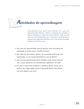Unidade 3 – Editando textos com o BrOffice writer




  Atividades de aprendizagem
                 Considerando que você está fazendo um curso de
                 Administração Pública, reflita e responda às questões a
                 seguir utilizando o editor de textos Writer. Faça uso dos
                 recursos de formatação que considerar pertinentes e
                 arquive uma cópia para comparar com a sua versão ao chegar
                 próximo ao fim do curso.



1. Para que um administrador precisa dominar uma ferramenta de
  editoração de textos como o BrOffice Writer?
2. Que tipos de documentos podem ser requeridos dentro de uma
  organização, e cuja criação demandaria o uso do Writer?
3. Dos recursos apresentados nesta Unidade, quais seriam necessá-
  rios, e quais poderiam ser considerados supérfluos? Por quê?
4. Por que é importante conhecer o BrOffice Writer, sendo que a
  maioria das organizações utiliza o Microsoft Word? Que diferen-
  cial você adquire com isso?




                                 Módulo 1
                                                                                               93
 