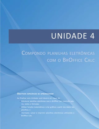 UNIDADE 4
     COMPONDO                        PLANILHAS ELETRÔNICAS
                                     COM O               BROFFICE CALC




OBJETÍVOS ESPECÍFICOS DE APRENDIZAGEM
Ao finalizar esta Unidade você deverá ser capaz de:
    Estruturar planilhas eletrônicas com o BrOffice Calc inserindo valo-
    res, textos e fórmulas;
    Utilizar funções matemáticas e criar gráficos a partir dos dados das
    planilhas; e
    Formatar, salvar e imprimir planilhas eletrônicas utilizando o
    BrOffice Calc.
 