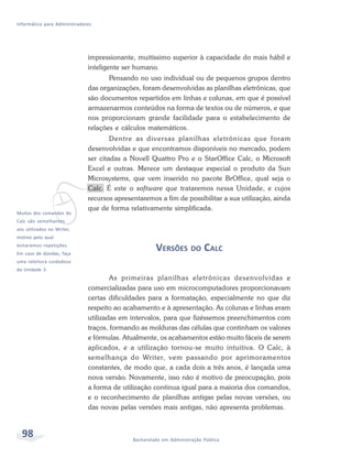 Informática para Administradores




                              impressionante, muitíssimo superior à capacidade do mais hábil e
                              inteligente ser humano.
                                     Pensando no uso individual ou de pequenos grupos dentro
                              das organizações, foram desenvolvidas as planilhas eletrônicas, que
                              são documentos repartidos em linhas e colunas, em que é possível
                              armazenarmos conteúdos na forma de textos ou de números, e que
                              nos proporcionam grande facilidade para o estabelecimento de
                              relações e cálculos matemáticos.
                                      Dentre as diversas planilhas eletrônicas que foram
                              desenvolvidas e que encontramos disponíveis no mercado, podem
                              ser citadas a Novell Quattro Pro e o StarOffice Calc, o Microsoft
                              Excel e outras. Merece um destaque especial o produto da Sun




             v
                              Microsystems, que vem inserido no pacote BrOffice, qual seja o
                              Calc. É este o software que trataremos nessa Unidade, e cujos
                              recursos apresentaremos a fim de possibilitar a sua utilização, ainda
                              que de forma relativamente simplificada.
Muitos dos comandos do
Calc são semelhantes
aos utilizados no Writer,
motivo pelo qual
evitaremos repetições.
Em caso de dúvidas, faça
                                                      VERSÕES DO CALC
uma releitura cuidadosa
da Unidade 3.
                                      As primeiras planilhas eletrônicas desenvolvidas e
                              comercializadas para uso em microcomputadores proporcionavam
                              certas dificuldades para a formatação, especialmente no que diz
                              respeito ao acabamento e à apresentação. As colunas e linhas eram
                              utilizadas em intervalos, para que fizéssemos preenchimentos com
                              traços, formando as molduras das células que continham os valores
                              e fórmulas. Atualmente, os acabamentos estão muito fáceis de serem
                              aplicados, e a utilização tornou-se muito intuitiva. O Calc, à
                              semelhança do Writer, vem passando por aprimoramentos
                              constantes, de modo que, a cada dois a três anos, é lançada uma
                              nova versão. Novamente, isso não é motivo de preocupação, pois
                              a forma de utilização continua igual para a maioria dos comandos,
                              e o reconhecimento de planilhas antigas pelas novas versões, ou
                              das novas pelas versões mais antigas, não apresenta problemas.



  98                                         Bacharelado em Administração Pública
 