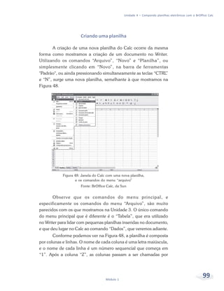 Unidade 4 – Compondo planilhas eletrônicas com o BrOffice Calc




                      Criando uma planilha

       A criação de uma nova planilha do Calc ocorre da mesma
forma como mostramos a criação de um documento no Writer.
Utilizando os comandos “Arquivo”, “Novo” e “Planilha”, ou
simplesmente clicando em “Novo”, na barra de ferramentas
"Padrão", ou ainda pressionando simultaneamente as teclas “CTRL”
e “N”, surge uma nova planilha, semelhante à que mostramos na
Figura 48.




            Figura 48: Janela do Calc com uma nova planilha,
                   e os comandos do menu “arquivo”
                      Fonte: BrOffice Calc, da Sun


       Observe que os comandos do menu principal, e
especificamente os comandos do menu “Arquivo”, são muito
parecidos com os que mostramos na Unidade 3. O único comando
do menu principal que é diferente é o “Tabela”, que era utilizado
no Writer para lidar com pequenas planilhas inseridas no documento,
e que deu lugar no Calc ao comando “Dados”, que veremos adiante.
       Conforme podemos ver na Figura 48, a planilha é composta
por colunas e linhas. O nome de cada coluna é uma letra maiúscula,
e o nome de cada linha é um número sequencial que começa em
“1”. Após a coluna “Z”, as colunas passam a ser chamadas por




                                     Módulo 1
                                                                                                      99
 