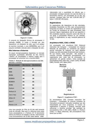 Informática para Concursos Públicos
www.motivecursosonline.com.br
Página 6
Figura 8 - Cooler.
O conjunto de dissipação térmica do processador é
chamado cooler. O cooler é formado por dois
dispositivos: um dissipador de calor, que é um pedaço
de alumínio recortado, e uma ventoinha, que é um
pequeno ventilador colocado sobre o dissipador de calor.
Bits Internos e Externos
Os atuais microprocessadores disponíveis no mercado
manipulam quantidades diferentes de bits internos
(“dentro” do processador) e externo (usado para o
processador se comunicar com a memória RAM).
Tabela 2 - Relação de microprocessadores com bits
internos e externos.
relacionados com a quantidade de cálculos que o
processador consegue executar (no caso bit interno ou
barramento interno). Um processador de 32 bits, por
exemplo, consegue lidar com até 4.294.967.296 (232
bytes= 4.294.967.296 bytes).
Registradores
Os registradores são dispositivos de alta velocidade,
localizados fisicamente na CPU, para armazenamento
temporário de dados. O número de registradores varia
em função de arquitetura de cada processador (bits
internos). Alguns registradores são de uso específico e
têm propósitos especiais, enquanto outros são ditos de
uso geral. O processador Pentium IV, por exemplo,
possui 32 registradores, ou seja, manipula palavras de
32 bits.
Arquitetura RISC, CISC e CRISC
Um processador com arquitetura RISC (Reduced
Instruction Set Computer – Computador de conjunto
Reduzido de Instruções) se caracteriza por possuir
poucas instruções de máquina, em geral bastante
simples, que são executadas diretamente pelo hardware.
Na sua maioria, estas instruções não acessam a
memória principal, trabalhando principalmente com
registradores que, neste tipo de processador, se
apresentam em grande número. Como exemplo de
processadores RISC pode citar: o Sparc (SUN), RS-6000
(IBM), PA-RISC (HP), Alpha (DEC).
Memória
Principal
Uma nova geração de CPUs de 64 bits está tomando
conta do mercado. Mais qual é a diferença entre estes
novos processadores e o Pentium IV? O barramento
externo do Pentium IV trabalha a 64 bits. Internamente
o seu funcionamento é de 32 bits. Estes valores estão
Registradores
Figura 9 - Arquitetura CISC.
Os processadores CISC (Complex Instruction Set
Computers – Computador de conjunto Complexo de
Instruções) já possuem instruções complexas que são
interpretadas por micro programas. O número de
registradores é pequeno e qualquer instrução pode
referenciar a memória principal. São exemplos de
processadores CISC o VAX (DEC), 80x86 e o Pentium
(Intel), e o 68xxx (Motorola). São processadores mais
lentos que os RISC.
1 2 3 4
ULA
Microprocessador Bits internos Bits Externos
8088 16 8
8086 16 16
80286 16 16
80386SX 32 16
80386DX 32 32
80486 32 32
Pentium 32 64
Pentium IV 32 64
Core 2 Duo 64 64
Athlon 64 64 64
Core i7 64 64
Phenon 2 X4 64 64
 