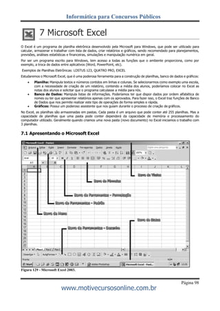 Informática para Concursos Públicos
Página 98
www.motivecursosonline.com.br
7 Microsoft Excel
O Excel é um programa de planilha eletrônica desenvolvido pela Microsoft para Windows, que pode ser utilizado para
calcular, armazenar e trabalhar com lista de dados, criar relatórios e gráficos, sendo recomendado para planejamentos,
previsões, análises estatísticas e financeiras, simulações e manipulação numérica em geral.
Por ser um programa escrito para Windows, tem acesso a todas as funções que o ambiente proporciona, como por
exemplo, a troca de dados entre aplicativos (Word, PowerPoint, etc).
Exemplos de Planilhas Eletrônicas: LOSTUS 123, QUATRO PRO, EXCEL
Estudaremos o Microsoft Excel, que é uma poderosa ferramenta para a construção de planilhas, banco de dados e gráficos:
 Planilha: Manipula textos e números contidos em linhas e colunas. Se selecionarmos como exemplo uma escola,
com a necessidade de criação de um relatório, contendo a média dos alunos, poderíamos colocar no Excel as
notas dos alunos e solicitar que o programa calculasse a média para nós.
 Banco de Dados: Manipula listas de informações. Poderíamos ter que dispor dados por ordem alfabética de
nomes ou ter que apresentar relatórios apenas com os aprovados. Para fazer isso, o Excel traz funções de Banco
de Dados que nos permite realizar este tipo de operações de forma simples e rápida.
 Gráficos: Possui um poderoso assistente que nos guiam durante o processo de criação de gráficos.
No Excel, as planilhas são armazenadas em pastas. Cada pasta é um arquivo que pode conter até 255 planilhas. Mas a
capacidade de planilhas que uma pasta pode conter dependerá da capacidade de memória e processamento do
computador utilizado. Geralmente quando criamos uma nova pasta (novo documento) no Excel iniciamos o trabalho com
3 planilhas.
7.1 Apresentando o Microsoft Excel
Figura 129 - Microsoft Excel 2003.
 