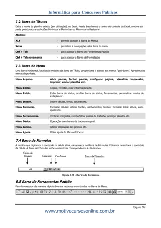 Informática para Concursos Públicos
Página 99
www.motivecursosonline.com.br
7.2 Barra de Títulos
Exibe o nome da planilha criada, (em utilização), no Excel. Nesta área temos o centro de controle do Excel, o nome da
pasta posicionada e os botões Minimizar e Maximizar ou Minimizar e Restaurar.
Atalhos:
Setas - permitem a navegação pelos itens do menu
Ctrl + Tab novamente - para acessar a Barra de Formatação
7.3 Barra de Menu
Uma barra horizontal, localizada embaixo da Barra de Título, proporciona o acesso aos menus “pull-down”. Apresenta os
menus disponíveis.
Menu Arquivo. Abrir pastas, fechar pastas, configurar página, visualizar impressão,
imprimir, enviar planilha etc.
Menu Exibir. Exibir barra de status, ocultar barra de status, ferramentas, personalizar modos de
exibição etc.
Menu Formatar. Formatar células: alterar fontes, alinhamentos, bordas; formatar linha: altura, auto-
ajuste etc.
Menu Dados. Operações com banco de dados em geral.
Menu Ajuda. Obter ajuda do Microsoft Excel.
7.4 Barra de Fórmulas
À medida que digitamos o conteúdo na célula ativa, ele aparece na Barra de Fórmulas. Editamos neste local o conteúdo
da célula. A Barra de Fórmulas exibe a referência correspondente à célula ativa.
Figura 130 - Barra de Fórmulas.
8.5 Barra de Ferramentas Padrão
Permite executar de maneira rápida diversos recursos encontrados na Barra de Menu.
ALT - permite acessar a Barra de Menus
Menu Editar. Copiar, recortar, colar informações etc.
Menu Ferramentas. Verificar ortografia, compartilhar pastas de trabalho, proteger planilha etc.
Ctrl + Tab - para acessar a Barra de Ferramentas Padrão
Menu Inserir. Inserir células, linhas, colunas etc.
Menu Janela. Alterar disposição das janelas etc.
 