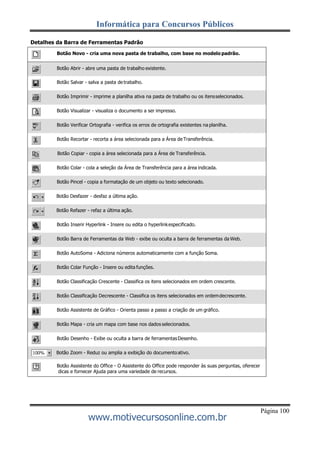 Informática para Concursos Públicos
Página 100
www.motivecursosonline.com.br
Detalhes da Barra de Ferramentas Padrão
Botão Novo - cria uma nova pasta de trabalho, com base no modelo padrão.
Botão Abrir - abre uma pasta de trabalho existente.
Botão Salvar - salva a pasta de trabalho.
Botão Imprimir - imprime a planilha ativa na pasta de trabalho ou os itensselecionados.
Botão Visualizar - visualiza o documento a ser impresso.
Botão Verificar Ortografia - verifica os erros de ortografia existentes na planilha.
Botão Recortar - recorta a área selecionada para a Área de Transferência.
Botão Copiar - copia a área selecionada para a Área de Transferência.
Botão Colar - cola a seleção da Área de Transferência para a área indicada.
Botão Pincel - copia a formatação de um objeto ou texto selecionado.
Botão Desfazer - desfaz a última ação.
Botão Refazer - refaz a última ação.
Botão Inserir Hyperlink - Insere ou edita o hyperlinkespecificado.
Botão Barra de Ferramentas da Web - exibe ou oculta a barra de ferramentas da Web.
Botão AutoSoma - Adiciona números automaticamente com a função Soma.
Botão Colar Função - Insere ou edita funções.
Botão Classificação Crescente - Classifica os itens selecionados em ordem crescente.
Botão Classificação Decrescente - Classifica os itens selecionados em ordemdecrescente.
Botão Assistente de Gráfico - Orienta passo a passo a criação de um gráfico.
Botão Mapa - cria um mapa com base nos dados selecionados.
Botão Desenho - Exibe ou oculta a barra de ferramentasDesenho.
Botão Zoom - Reduz ou amplia a exibição do documentoativo.
Botão Assistente do Office - O Assistente do Office pode responder às suas perguntas, oferecer
dicas e fornecer Ajuda para uma variedade de recursos.
 