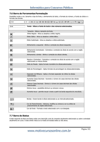 Informática para Concursos Públicos
Página 101
www.motivecursosonline.com.br
7.6 Barra de Ferramentas Formatação
Possibilita mudar a cor, tamanho e tipo de fonte, o alinhamento do texto, o formato do número, o fundo da célula e o
formato das bordas.
Fonte - Altera a fonte do texto e dos números selecionados.
Tamanho - Altera o tamanho da fonte.
Efeito Negrito - Ativa ou desativa o efeito negrito.
Efeito Itálico - Ativa ou desativa o efeito itálico.
Efeito Sublinhado - Ativa ou desativa o efeitosublinhado.
Alinhamento a esquerda - Alinha o conteúdo da célula à esquerda.
Alinhamento Centralizado - Centraliza o conteúdo da célula de acordo com a região
selecionada.
Alinhamento a direita - Alinha o conteúdo da célula à direita.
Mesclar e Centralizar - Centraliza o conteúdo da célula de acordo com a região
selecionada ou mescla células.
Estilo de Moeda - Aplica formato monetário às célulasselecionadas.
Estilo de Porcentagem - Aplica formato de porcentagem às célulasselecionadas.
Separador de Milhares - Aplica o formato separador de milhar às células
selecionadas.
Aumentar Casas Decimais - Aumenta o número de casas decimais das células
selecionadas.
Diminuir Casas Decimais - Diminui o número de casas decimais das células
selecionadas.
Diminui recuo - possibilita diminuir ou remover o recuo.
Aumenta recuo - permite recuar o texto a partir da borda esquerda de umacélula.
Bordas - Insere borda à célula selecionada ou ao intervaloselecionado.
Cor do Preenchimento - Adiciona, modifica ou remove a cor ou efeito de
preenchimento do objeto selecionado.
Cor da Fonte - Formata o texto selecionado com a cor desejada.
7.7 Barra de Status
O lado esquerdo da Barra de Status exibe uma descrição curta do comando atualmente selecionado ou sobre a atividade
atualmente em curso. O lado direito indica se os modos de teclado estão ou não ativos.
 