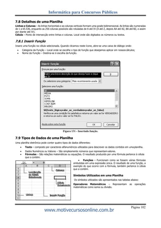 Informática para Concursos Públicos
Página 102
www.motivecursosonline.com.br
7.8 Detalhes de uma Planilha
Linhas e Colunas – As linhas horizontais e as colunas verticais formam uma grade bidimensional. As linhas são numeradas
de 1 a 65.536, enquanto as 256 colunas possíveis são rotuladas de A até IV (A até Z, depois AA até AZ, BA até BZ, e assim
por diante até IV).
Célula – Ponto de intersecção entre linhas e colunas. Local onde são digitados os números ou textos.
7.8.1 Inserir Função
Insere uma função na célula selecionada. Quando clicamos neste ícone, abre-se uma caixa de diálogo onde:
 Categoria da Função – Local onde se escolhe o tipo de função que desejamos aplicar em nossoscálculos;
 Nome da Função – Destina-se à escolha da função.
Figura 131 - Inserindo função.
7.9 Tipos de Dados de uma Planilha
Uma planilha eletrônica pode conter quatro tipos de dados diferentes:
 Texto – composto por caracteres alfanuméricos utilizados para descrever os dados contidos em umaplanilha.
 Dados Numéricos ou Valores – São simplesmente números que representamvalores.
 Fórmulas – São relações matemáticas ou equações. O resultado produzido por uma fórmula pertence à célula
que o contém.
 Funções – Funcionam como se fossem várias fórmulas
embutidas em uma expressão única. O resultado de uma função, a
exemplo do que ocorre com a fórmula, também pertence à célula
que a contém.
Símbolos Utilizados em uma Planilha
Os símbolos utilizados são apresentados nas tabelas abaixo:
Operadores Matemáticos – Representam as operações
matemáticas como soma ou divisão.
 