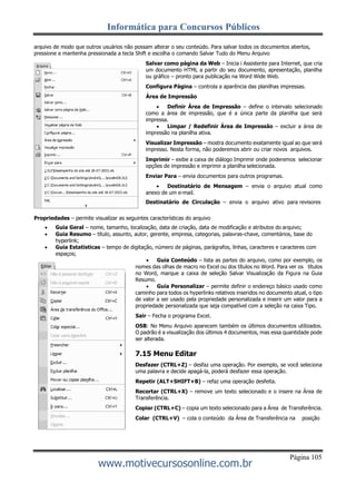 Informática para Concursos Públicos
Página 105
www.motivecursosonline.com.br
arquivo de modo que outros usuários não possam alterar o seu conteúdo. Para salvar todos os documentos abertos,
pressione e mantenha pressionada a tecla Shift e escolha o comando Salvar Tudo do Menu Arquivo
Salvar como página da Web – Inicia i Assistente para Internet, que cria
um documento HTML a partir do seu documento, apresentação, planilha
ou gráfico – pronto para publicação na Word Wide Web.
Configura Página – controla a aparência das planilhas impressas.
Área de Impressão
 Definir Área de Impressão – define o intervalo selecionado
como a área de impressão, que é a única parte da planilha que será
impressa.
 Limpar / Redefinir Área de Impressão – excluir a área de
impressão na planilha ativa.
Visualizar Impressão – mostra documento exatamente igual ao que será
impresso. Nesta forma, não poderemos abrir ou criar novos arquivos.
Imprimir – exibe a caixa de diálogo Imprimir onde poderemos selecionar
opções de impressão e imprimir a planilha selecionada.
Enviar Para – envia documentos para outros programas.
 Destinatário de Mensagem – envia o arquivo atual como
anexo de um e-mail.
Destinatário de Circulação – envia o arquivo ativo para revisores
alterarem e adicionarem comentários.
Propriedades – permite visualizar as seguintes características do arquivo
 Guia Geral – nome, tamanho, localização, data de criação, data de modificação e atributos do arquivo;
 Guia Resumo – título, assunto, autor, gerente, empresa, categorias, palavras-chave, comentários, base do
hyperlink;
 Guia Estatísticas – tempo de digitação, número de páginas, parágrafos, linhas, caracteres e caracteres com
espaços;
 Guia Conteúdo – lista as partes do arquivo, como por exemplo, os
nomes das olhas de macro no Excel ou dos títulos no Word. Para ver os títulos
no Word, marque a caixa de seleção Salvar Visualização da Figura na Guia
Resumo.
 Guia Personalizar – permite definir o endereço básico usado como
caminho para todos os hyperlinks relativos inseridos no documento atual, o tipo
de valor a ser usado pela propriedade personalizada e inserir um valor para a
propriedade personalizada que seja compatível com a seleção na caixa Tipo.
Sair – Fecha o programa Excel.
OSB: No Menu Arquivo aparecem também os últimos documentos utilizados.
O padrão é a visualização dos últimos 4 documentos, mas essa quantidade pode
ser alterada.
7.15 Menu Editar
Desfazer (CTRL+Z) – desfaz uma operação. Por exemplo, se você seleciona
uma palavra e decide apagá-la, poderá desfazer essa operação.
Repetir (ALT+SHIFT+B) – refaz uma operação desfeita.
Recortar (CTRL+X) – remove um texto selecionado e o insere na Área de
Transferência.
Copiar (CTRL+C) – copia um texto selecionado para a Área de Transferência.
Colar (CTRL+V) – cola o conteúdo da Área de Transferência na posição
 