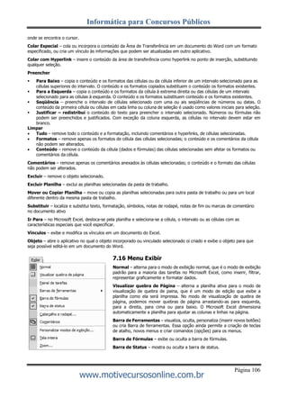 Informática para Concursos Públicos
Página 106
www.motivecursosonline.com.br
onde se encontra o cursor.
Colar Especial – cola ou incorpora o conteúdo da Área de Transferência em um documento do Word com um formato
especificado, ou cria um vínculo às informações que podem ser atualizadas em outro aplicativo.
Colar com Hyperlink – insere o conteúdo da área de transferência como hyperlink no ponto de inserção, substituindo
qualquer seleção.
Preencher
 Para Baixo – copia o conteúdo e os formatos das células ou da célula inferior de um intervalo selecionado para as
células superiores do intervalo. O conteúdo e os formatos copiados substituem o conteúdo os formatos existentes.
 Para a Esquerda – copia o conteúdo e os formatos da célula à extrema direita ou das células de um intervalo
selecionado para as células à esquerda. O conteúdo e os formatos substituem conteúdo e os formatos existentes.
 Seqüência – preenche o intervalo de células selecionado com uma ou ais seqüências de números ou datas. O
conteúdo da primeira célula ou células em cada linha ou coluna de seleção é usado como valores iniciais para seleção.
 Justificar – redistribui o conteúdo do texto para preencher o intervalo selecionado. Números ou fórmulas não
podem ser preenchidos e justificados. Com exceção da coluna esquerda, as células no intervalo devem estar em
branco.
Limpar
 Tudo – remove todo o conteúdo e a formatação, incluindo comentários e hyperlinks, de células selecionadas.
 Formatos – remove apenas os formatos de célula das células selecionadas; o conteúdo e os comentários da célula
não podem ser alterados.
 Conteúdo – remove o conteúdo da célula (dados e fórmulas) das células selecionadas sem afetar os formatos ou
comentários da célula.
Comentários – remove apenas os comentários anexados às células selecionadas; o conteúdo e o formato das células
não podem ser alterados.
Excluir – remove o objeto selecionado.
Excluir Planilha – exclui as planilhas selecionadas da pasta de trabalho.
Mover ou Copiar Planilha – move ou copia as planilhas selecionadas para outra pasta de trabalho ou para um local
diferente dentro da mesma pasta de trabalho.
Substituir – localiza e substitui texto, formatação, símbolos, notas de rodapé, notas de fim ou marcas de comentário
no documento ativo
Ir Para – no Microsoft Excel, desloca-se pela planilha e seleciona-se a célula, o intervalo ou as células com as
características especiais que você especificar.
Vínculos – exibe e modifica os vínculos em um documento do Excel.
Objeto – abre o aplicativo no qual o objeto incorporado ou vinculado selecionado oi criado e exibe o objeto para que
seja possível editá-lo em um documento do Word.
7.16 Menu Exibir
Normal – alterna para o modo de exibição normal, que é o modo de exibição
padrão para a maioria das tarefas no Microsoft Excel, como inserir, filtrar,
representar graficamente e formatar dados.
Visualizar quebra de Página – alterna a planilha ativa para o modo de
visualização de quebra de paina, que é um modo de edição que exibe a
planilha como ela será impressa. No modo de visualização de quebra de
página, podemos mover quebras de página arrastando-as para esquerda,
para a direita, para cima ou para baixo. O Microsoft Excel dimensiona
automaticamente a planilha para ajustar as colunas e linhas na página.
Barra de Ferramentas – visualiza, oculta, personaliza (inserir novos botões)
ou cria Barra de ferramentas. Essa opção ainda permite a criação de teclas
de atalho, novos menus e criar comandos (opções) para os menus.
Barra de Fórmulas – exibe ou oculta a barra de fórmulas.
Barra de Status – mostra ou oculta a barra de status.
 