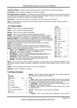 Informática para Concursos Públicos
Página 107
www.motivecursosonline.com.br
Cabeçalho e Rodapé – adiciona ou altera o texto que aparece na parte superior e inferior de cada página.
Comentários – ativa ou desativa a exibição de comentários na planilha.
Personalizar Modos de Exibição – cria diferentes modos de exibição de uma planilha. Um modo de exibição oferece
uma maneira fácil de visualizar os dados com diferentes opções de exibição. Você pode exibir, imprimir e armazenar
diferentes modos de exibição sem salvá-los como planilhas separadas.
Tela Inteira – oculta muitos elementos para que tenhamos uma maior visão do seu documento.
Zoom – Controla dimensões do documento na tela. Pode-se ampliar o documento para facilitar a leitura ou reduzi-lo
para exibir toda a página.
7.17 Menu Inserir
Células – insere o número de células selecionadas.
Linhas – insere o número de linhas selecionadas.
Colunas – insere o número de colunas selecionadas.
Planilha – insere uma nova planilha à esquerda da planilha selecionada.
Gráfico – inicia o Assistente de gráfico, que irá orientá-lo pelas etapas de criação de
um gráfico incorporado em uma planilha ou na modificação de um gráficoexistente.
Quebra de Página – insere uma quebra de página acima de uma célula selecionada.
Esse comando é alterado para Remover quebra de página quando uma célula adjacente
a uma quebra de página inserida manualmente está selecionada.
Função – exibe uma lista de funções e seus formatos e permite que você defina
valores para os argumentos
Nome – cria um nome para uma célula, um intervalo ou uma constante ou valor
calculado que você pode usar para fazer referência à célula, ao intervalo ou ao valor.
Figura – permite criar os seguintes tios de figuras:
 Clipart – abre a ClipGallery onde você pode selecionar a imagem de clip-art que
deseja inserir no seu arquivo ou atualizar a sua coleção de clip-art.
 Do arquivo – insere figuras de arquivos.
 Organograma – insere um objeto do Microsoft Organization Chart em sua
apresentação, documento ou planilha.
 AutoFormas – permite inserir formas como: permite inserir formas como:
quadrado, setas, linhas, estrelas, faixas, símbolos de fluxogramas eoutros.
 WordArt – cria textos com efeitos especiais.
Mapa – cria um mapa com base nos dados selecionados. Os dados devem conter referências geográficas, como
abreviações de países ou estados. Para definir a localização e o tamanho do mapa na planilha, arraste o cursor em forma
de cruz.
Objeto – insere uma tabela, gráfico, desenho... feito em outro programa.
Hyperlink - permite a criação de um hyperlink.
7.18 Menu Formatar
Células – aplica formatos às células selecionadas. Este comando poderá não
estar disponível se a planilha estiver protegida.
Linha
 Atura – altera a altura das linhas selecionadas. Você só precisa selecionar
uma célula em uma linha para alterar a altura da linha inteira. No Microsoft Excel,
este comando não fica disponível quando a planilha esta protegida.
 AutoAjuste – ajusta a altura da linha para o mínimo necessário para a
exibição da célula mais alta da linha inteira.
 Ocultar – oculta as linhas e colunas selecionadas. Ocultar linhas e colunas
não exclui a planilha.
Reexibir – exibe as linhas e colunas que foram ocultadas.
Coluna
 Largura – altera a largura das colunas selecionadas. Você só precisa
 
