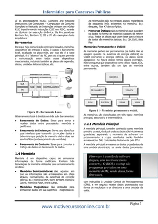 Informática para Concursos Públicos
www.motivecursosonline.com.br
Página 7
Já os processadores RCISC (Complex and Reduced
Instructions Set Computers – Computador de Conjunto
Complexo e Reduzido de Instruções utilizam um núcleo
RISC transformando instruções CISC em RISC, através
de técnicas de execução dinâmica. Os Processadores
Pentium Pro, Pentium II, III e IV são exemplos desta
arquitetura.
Barramentos
Para que haja comunicação entre processador, memória,
dispositivos de entrada e saída, é usado o barramento
local, localizado na placa-mãe, por isso ela é a base
principal, é o “alicerce” do PC, pois ela é quem permite
a comunicação entre todos esses dispositivos
mencionados, incluindo também as placas de expansão,
discos, unidades leitoras ópticas, etc.
Figura 10 - Barramento Local.
O barramento local é dividido em três sub- barramentos:
 Barramento de Dados: Serve para enviar e
receber dados entre processador, memória e
periféricos.
 Barramento de Endereços: Serve para identificar
qual interface quer transmitir ou receber dados e
determina que posição de memória dados deva ser
escritos/lidos (endereçamento de memória).
 Barramento de Controle: Serve para controlar o
tráfego de dados no barramento de dados.
1.4 Memória
Memória é um dispositivo capaz de armazenar
informações de forma codificada. Existem três
tecnologias de memória utilizadas para armazenamento
de dado:
 Memórias Semicondutoras: são aquelas em
que as informações são armazenadas em chips
através, normalmente, da existência de corrente
elétrica. Ex.: memória RAM, ROM, EPROM, memória
Cache, memória Flash, entre outras.
 Memórias Magnéticas: são utilizadas para
armazenar dados em sua superfície magnetizável.
As informações são, na verdade, pulsos magnéticos
de pequenos ímãs existentes na memória. Ex.:
disquete, fitas K7,discos rígidos.
 Memórias Ópticas: são as memórias que guardam
os dados na forma de materiais capazes de refletir
a luz. Todos os discos que usam laser para a leitura
de dados são memórias ópticas. Ex.: CD, DVD, Blue
Ray.
Memórias Permanente e Volátil
As memórias podem ser permanentes (os dados não se
apagam quando há ausência de energia elétrica) ou
volátil (cortando a energia elétrica, os dados serão
apagados). Na figura abaixo temos alguns exemplos.
Não se esqueça que dispositivos como disco rígido, CDs,
entre outros, também são um tipo de memória
permanente.
Figura 11 - Memórias permanente e volátil.
As memórias são classificadas em três tipos: memória
principal, secundária e intermediária.
1.4.1 Memória Principal
A memória principal, também conhecida como memória
primária ou real, é o local onde os dados são inicialmente
guardados, esperando o momento de sofrerem um
processamento e cujos resultados serão também
armazenados. São controladas diretamente pela CPU.
A memória principal armazena os dados procedentes de
uma unidade de entrada, os envia dados juntamente
Firmware é a união de software
(lógica) com hardware (meio
concreto). O BIOS e o setup são
programas gravados em uma
memória ROM, sendo dessa forma
firmwares.
com instruções à Unidade Central de Processamentos
(CPU), e em seguida recebe dados processados sob
forma de resultados e os direciona a uma unidade de
saída.
 