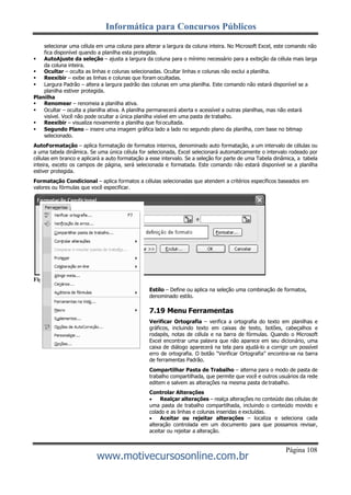 Informática para Concursos Públicos
Página 108
www.motivecursosonline.com.br
selecionar uma célula em uma coluna para alterar a largura da coluna inteira. No Microsoft Excel, este comando não
fica disponível quando a planilha esta protegida.
 AutoAjuste da seleção – ajusta a largura da coluna para o mínimo necessário para a exibição da célula mais larga
da coluna inteira.
 Ocultar – oculta as linhas e colunas selecionadas. Ocultar linhas e colunas não exclui a planilha.
 Reexibir – exibe as linhas e colunas que foram ocultadas.
 Largura Padrão – altera a largura padrão das colunas em uma planilha. Este comando não estará disponível se a
planilha estiver protegida.
Planilha
 Renomear – renomeia a planilha ativa.
 Ocultar – oculta a planilha ativa. A planilha permanecerá aberta e acessível a outras planilhas, mas não estará
visível. Você não pode ocultar a única planilha visível em uma pasta de trabalho.
 Reexibir – visualiza novamente a planilha que foi ocultada.
 Segundo Plano – insere uma imagem gráfica lado a lado no segundo plano da planilha, com base no bitmap
selecionado.
AutoFormatação – aplica formatação de formatos internos, denominado auto formatação, a um intervalo de células ou
a uma tabela dinâmica. Se uma única célula for selecionada, Excel selecionará automaticamente o intervalo rodeado por
células em branco e aplicará a auto formatação a esse intervalo. Se a seleção for parte de uma Tabela dinâmica, a tabela
inteira, exceto os campos de página, será selecionada e formatada. Este comando não estará disponível se a planilha
estiver protegida.
Formatação Condicional – aplica formatos a células selecionadas que atendem a critérios específicos baseados em
valores ou fórmulas que você especificar.
Figura 132 - Formatação condicional.
Estilo – Define ou aplica na seleção uma combinação de formatos,
denominado estilo.
7.19 Menu Ferramentas
Verificar Ortografia – verifica a ortografia do texto em planilhas e
gráficos, incluindo texto em caixas de texto, botões, cabeçalhos e
rodapés, notas de célula e na barra de fórmulas. Quando o Microsoft
Excel encontrar uma palavra que não aparece em seu dicionário, uma
caixa de diálogo aparecerá na tela para ajudá-lo a corrigir um possível
erro de ortografia. O botão “Verificar Ortografia” encontra-se na barra
de ferramentas Padrão.
Compartilhar Pasta de Trabalho – alterna para o modo de pasta de
trabalho compartilhada, que permite que você e outros usuários da rede
editem e salvem as alterações na mesma pasta de trabalho.
Controlar Alterações
 Realçar alterações – realça alterações no conteúdo das células de
uma pasta de trabalho compartilhada, incluindo o conteúdo movido e
colado e as linhas e colunas inseridas e excluídas.
 Aceitar ou rejeitar alterações – localiza e seleciona cada
alteração controlada em um documento para que possamos revisar,
aceitar ou rejeitar a alteração.
 