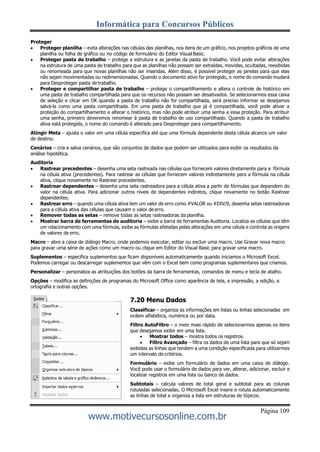 Informática para Concursos Públicos
Página 109
www.motivecursosonline.com.br
Proteger
 Proteger planilha – evita alterações nas células das planilhas, nos itens de um gráfico, nos projetos gráficos de uma
planilha ou folha de gráfico ou no código de formulário do Editor Visual Basic.
 Proteger pasta de trabalho – protege a estrutura e as janelas da pasta de trabalho. Você pode evitar alterações
na estrutura de uma pasta de trabalho para que as planilhas não possam ser extraídas, movidas, ocultadas, reexibidas
ou renomeada para que novas planilhas não ser inseridas. Além disso, é possível proteger as janelas para que elas
não sejam movimentadas ou redimensionadas. Quando o documento ativo for protegido, o nome do comando mudará
para Desproteger pasta detrabalho.
 Proteger e compartilhar pasta de trabalho – protege o compartilhamento e altera o controle de histórico em
uma pasta de trabalho compartilhada para que os recursos não possam ser desativados. Se selecionarmos essa caixa
de seleção e clicar em OK quando a pasta de trabalho não for compartilhada, será preciso informar se desejamos
salvá-la como uma pasta compartilhada. Em uma pasta de trabalho que já é compartilhada, você pode ativar a
proteção do compartilhamento e alterar o histórico, mas não pode atribuir uma senha a essa proteção. Para atribuir
uma senha, primeiro deveremos renomear à pasta de trabalho de uso compartilhado. Quando a pasta de trabalho
ativa está protegida, o nome do comando é alterado para Desproteger para compartilhamento.
Atingir Meta – ajusta o valor em uma célula especifica até que uma fórmula dependente desta célula alcance um valor
de destino.
Cenários – cria e salva cenários, que são conjuntos de dados que podem ser utilizados para exibir os resultados da
análise hipotética.
Auditoria
 Rastrear precedentes – desenha uma seta rastreada nas células que fornecem valores diretamente para a fórmula
na célula ativa (precedentes). Para rastrear as células que fornecem valores indiretamente para a fórmula na célula
ativa, clique novamente no Rastrear precedentes.
 Rastrear dependentes – desenha uma seta rastreadora para a célula ativa a partir de fórmulas que dependem do
valor na célula ativa. Para adicionar outros níveis de dependentes indiretos, clique novamente no botão Rastrear
dependentes.
 Rastrear erro – quando uma célula ativa tem um valor de erro como #VALOR ou #DIV/0, desenha setas rastreadoras
para a célula ativa das células que causam o valor de erro.
 Remover todas as setas – remove todas as setas rastreadoras da planilha.
 Mostrar barra de ferramentas de auditoria – exibe a barra de ferramentas Auditoria. Localiza as células que têm
um relacionamento com uma fórmula, exibe as fórmulas afetadas pelas alterações em uma célula e controla as origens
de valores de erro.
Macro – abre a caixa de diálogo Macro, onde podemos executar, editar ou excluir uma macro. Use Gravar nova macro
para gravar uma série de ações como um macro ou clique em Editor do Visual Basic para gravar uma macro.
Suplementos – especifica suplementos que ficam disponíveis automaticamente quando iniciamos o Microsoft Excel.
Podemos carregar ou descarregar suplementos que vêm com o Excel bem como programas suplementares que criamos.
Personalizar – personaliza as atribuições dos botões da barra de ferramentas, comandos de menu e tecla de atalho.
Opções – modifica as definições de programas do Microsoft Office como aparência de tela, a impressão, a edição, a
ortografia e outras opções.
7.20 Menu Dados
Classificar – organiza as informações em listas ou linhas selecionadas em
ordem alfabética, numérica ou por data.
Filtro AutoFiltro – o meio mais rápido de selecionarmos apenas os itens
que desejamos exibir em uma lista.
 Mostrar todos – mostra todos os registros.
 Filtro Avançado – filtra os dados de uma lista para que só sejam
exibidas as linhas que tendem a uma condição especificada para utilizarmos
um intervalo de critérios.
Formulário – exibe um formulário de dados em uma caixa de diálogo.
Você pode usar o formulário de dados para ver, alterar, adicionar, excluir e
localizar registros em uma lista ou banco de dados.
Subtotais – calcula valores de total geral e subtotal para as colunas
rotuladas selecionadas. O Microsoft Excel insere e rotula automaticamente
as linhas de total e organiza a lista em estruturas de tópicos.
 