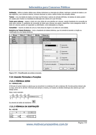 Informática para Concursos Públicos
Página 110
www.motivecursosonline.com.br
Validação – define os dados válidos para células individuais ou intervalos de células; restringe a entrada de dados a um
tipo específico, com números inteiros, números decimais ou texto e define limites nas entradas válidas.
Tabela – cria uma tabela de dados com base nas fórmulas e valores de entrada definidos. As tabelas de dados podem
ser usadas para mostrar os resultados da alteração dos valores em suas fórmulas.
Texto para colunas – separa o texto em uma célula de uma planilha em colunas, usando Assistente de conversão de
texto para colunas. O assistente de conversão de texto para colunas nos ajuda a especificar como desejamos dividir o
texto em colunas usando um separador ou delimitador, como tabulações ou vírgulas.
Consolidar – resume os dados de uma ou mais áreas de origem e os exibe em uma tabela.
Relatório da Tabela Dinâmica – inicia o Assistente de tabela dinâmica, que irá orientá-lo durante a criação ou
modificação de uma tabela dinâmica.
Figura 133 - Classificando em ordem crescente.
7.21 Usando Fórmulas e Funções
7.21.1 FÓRMULA SOMA
Ex: =SOMA(A1:A8) .
A fórmula irá somar todos os valores que se encontram no endereço A1 até o endereço A8. Os dois pontos indicam até,
ou seja, some de A1 até A8. A fórmula será sempre a mesma, só mudará os devidos endereços dos valores que você
deseja somar.
Veja o outro exemplo:
Ou através do botão da AutoSoma .
7.21.2 FÓRMULA DA SUBTRAÇÃO
Ex: =A2-B2
 