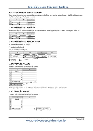 Informática para Concursos Públicos
Página 111
www.motivecursosonline.com.br
7.21.3 FÓRMULA DA MULTIPLICAÇÃO
Agora a maneira como você subtraiu é a mesma para multiplicar, será preciso apenas trocar o sinal de subtração pelo o
sinal de multiplicação (*). Veja o exemplo:
7.21.4 FÓRMULA DA DIVISÃO
A fórmula ocorre da mesma maneira que as duas anteriores. Você só precisa trocar colocar o sinal para dividir (/).
7.21.5 FÓRMULA DA PORCENTAGEM
B2 – endereço do valor da compra
* - sinal de multiplicação
5% - o valor da porcentagem.
7.20.6 FUNÇÃO MÁXIMO
Mostra o valor máximo de uma faixa de células.
Onde: (A2:A5) – refere-se ao endereço dos valores onde você deseja ver qual é o maior valor.
7.21.7 FUNÇÃO MÍNIMO
Mostra o valor mínimo de uma faixa de células.
 