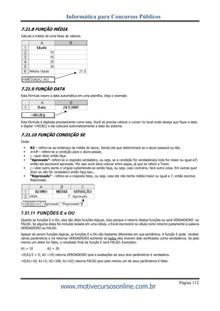 Informática para Concursos Públicos
Página 112
www.motivecursosonline.com.br
7.21.8 FUNÇÃO MÉDIA
Calcula a média de uma faixa de valores.
7.21.9 FUNÇÃO DATA
Esta fórmula insere a data automática em uma planilha. Veja o exemplo
Esta fórmula é digitada precisamente como esta. Você só precisa colocar o cursor no local onde deseja que fique a data
e digitar =HOJE() e ela colocará automaticamente a data do sistema.
7.21.10 FUNÇÃO CONDIÇÃO SE
Onde:
 B2 – refere-se ao endereço da média do aluno. Sendo ela que determinará se o aluno passará ou não.
 >=7 – refere-se a condição para o aluno passar,
 ; - quer dizer então faça
 “Aprovado”- refere-se a resposta verdadeiro, ou seja, se a condição for verdadeira(a nota for maior ou igual a7)
então ele escreverá aprovado. Por isso você deve colocar entre aspas, já que se refere a Texto.
 ; - este outro ponto e vírgula subentende-se senão faça, ou seja, caso contrário, fará outra coisa. Em outras quer
dizer se não for verdadeiro então faça isso...
 “Reprovado” – refere-se a resposta falso, ou seja, caso ele não tenha média maior ou igual a 7, então escreva
Reprovado.
7.21.11 FUNÇÕES E e OU
Quanto as funções E e OU, elas são ditas funções lógicas. Isso porque o retorno destas funções ou será VERDADEIRO ou
FALSO. Se alguma delas for incluída isolada em uma célula, o Excel escreverá na célula como retorno justamente a palavra
VERDADEIRO ou FALSO.
Apesar de serem funções lógicas, as funções E e OU são bastante diferentes em sua semântica. A função E pode receber
vários parâmetros e irá retornar VERDADEIRO somente se todos eles tiverem sido verificados como verdadeiros. Se pelo
menos um deles for falso, o resultado final da função E será FALSO. Exemplos:
A1 = 10 A2 = 20
=E(A1/2 = 5; A2 >19) retorna VERDADEIRO pois a avaliações de seus dois parâmetros é verdadeira.
=E(A1=10; A1>5; A2<100; A1=A2) retorna FALSO pois pelo menos um de seus parâmetros é falso.
 